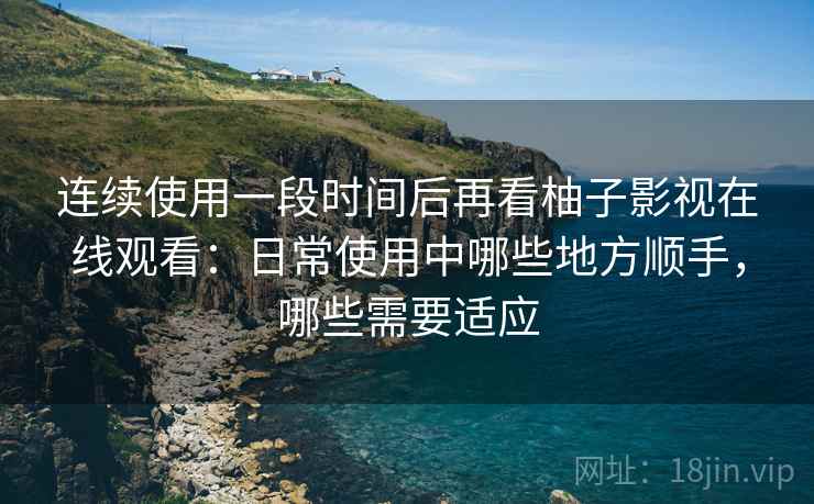 连续使用一段时间后再看柚子影视在线观看：日常使用中哪些地方顺手，哪些需要适应
