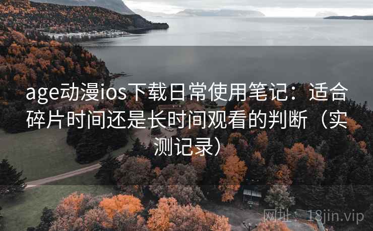 age动漫ios下载日常使用笔记：适合碎片时间还是长时间观看的判断（实测记录）