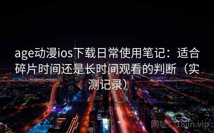 age动漫ios下载日常使用笔记：适合碎片时间还是长时间观看的判断（实测记录）