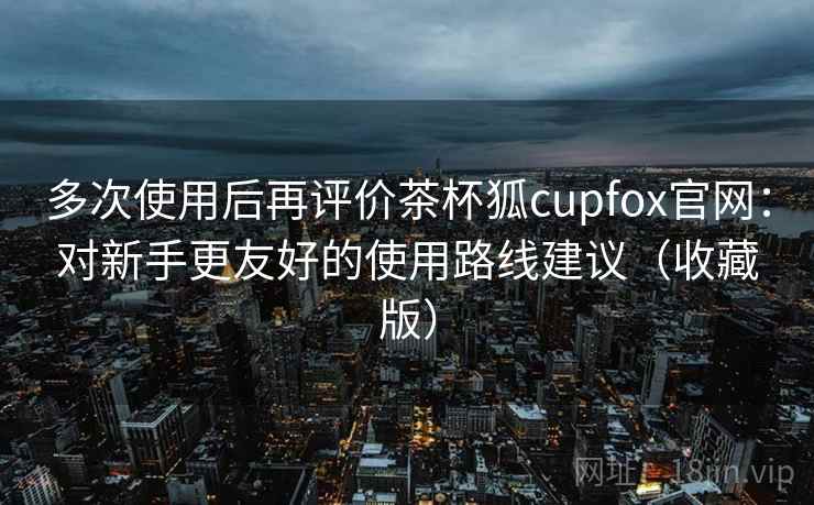 多次使用后再评价茶杯狐cupfox官网：对新手更友好的使用路线建议（收藏版）