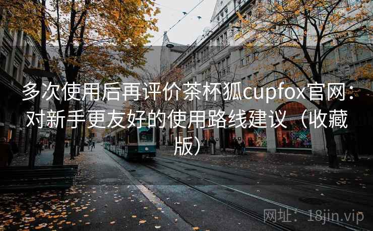 多次使用后再评价茶杯狐cupfox官网：对新手更友好的使用路线建议（收藏版）
