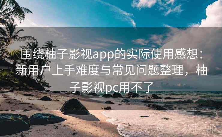 围绕柚子影视app的实际使用感想：新用户上手难度与常见问题整理，柚子影视pc用不了