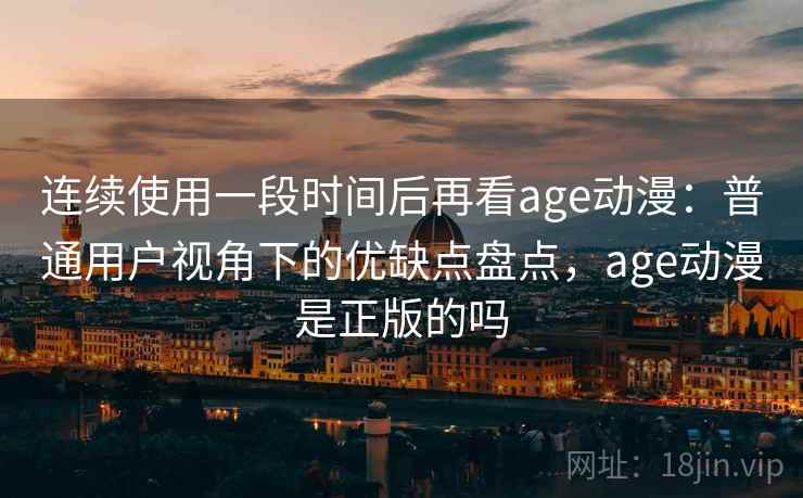 连续使用一段时间后再看age动漫：普通用户视角下的优缺点盘点，age动漫是正版的吗