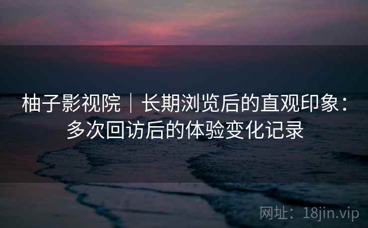 柚子影视院｜长期浏览后的直观印象：多次回访后的体验变化记录