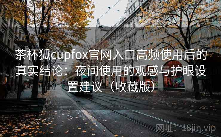 茶杯狐cupfox官网入口高频使用后的真实结论：夜间使用的观感与护眼设置建议（收藏版）
