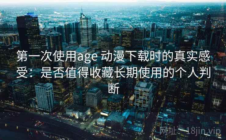 第一次使用age 动漫下载时的真实感受：是否值得收藏长期使用的个人判断