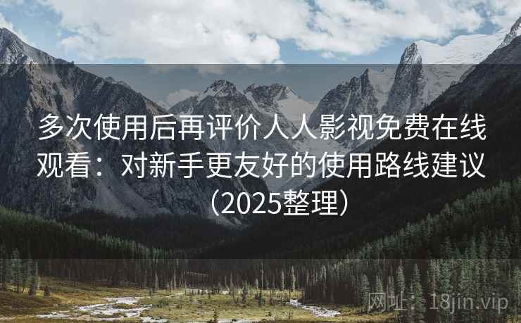多次使用后再评价人人影视免费在线观看：对新手更友好的使用路线建议（2025整理）