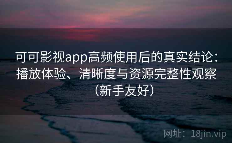 可可影视app高频使用后的真实结论：播放体验、清晰度与资源完整性观察（新手友好）