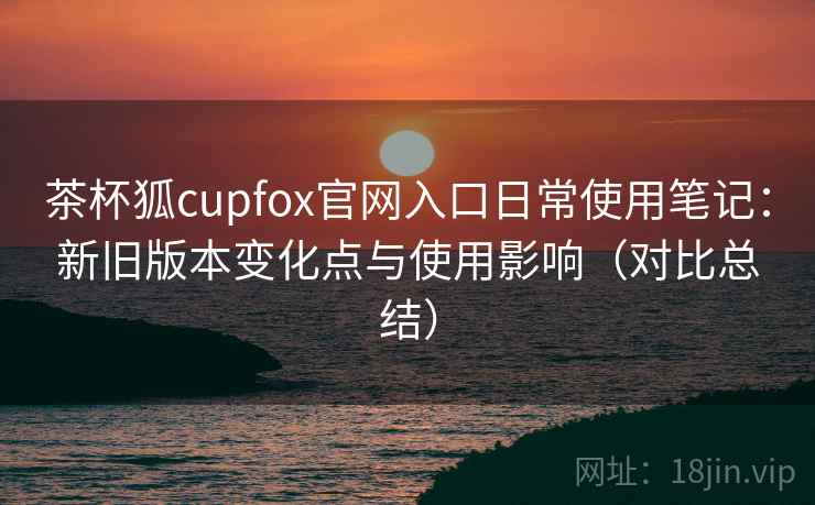 茶杯狐cupfox官网入口日常使用笔记：新旧版本变化点与使用影响（对比总结）