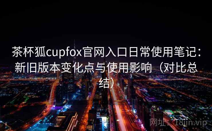 茶杯狐cupfox官网入口日常使用笔记：新旧版本变化点与使用影响（对比总结）
