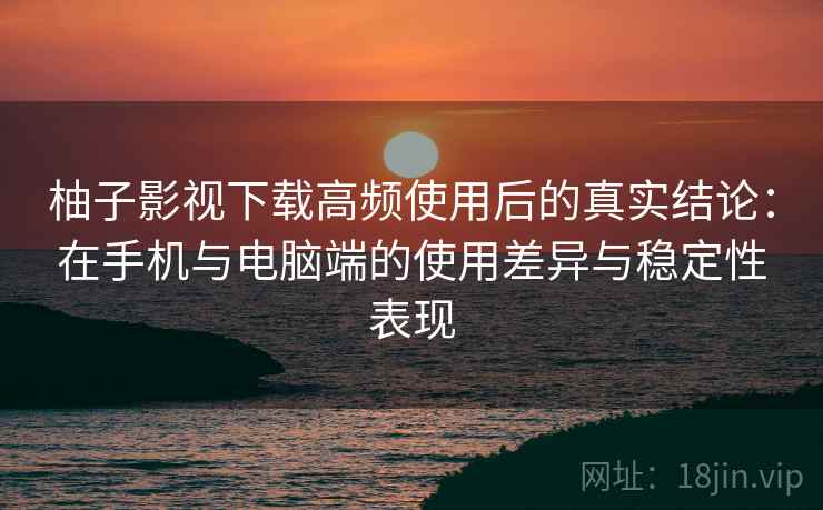 柚子影视下载高频使用后的真实结论：在手机与电脑端的使用差异与稳定性表现