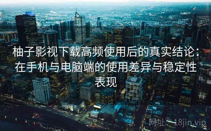 柚子影视下载高频使用后的真实结论：在手机与电脑端的使用差异与稳定性表现