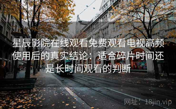 星辰影院在线观看免费观看电视高频使用后的真实结论：适合碎片时间还是长时间观看的判断