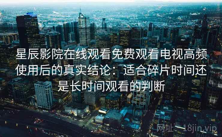 星辰影院在线观看免费观看电视高频使用后的真实结论：适合碎片时间还是长时间观看的判断