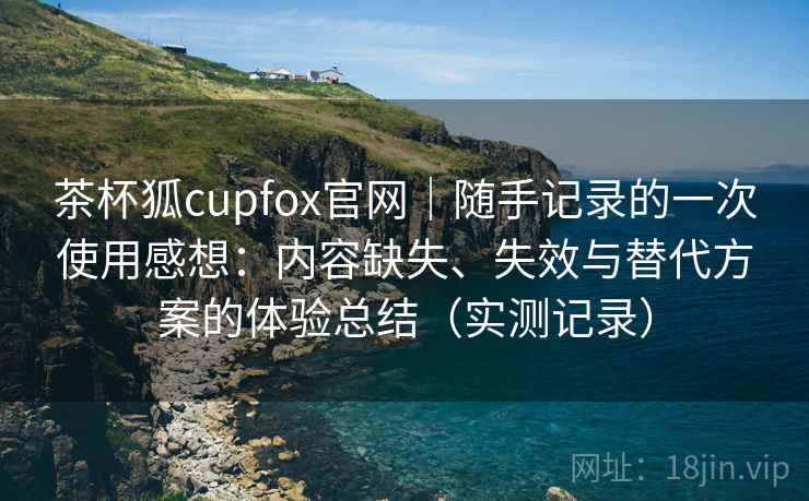 茶杯狐cupfox官网｜随手记录的一次使用感想：内容缺失、失效与替代方案的体验总结（实测记录）