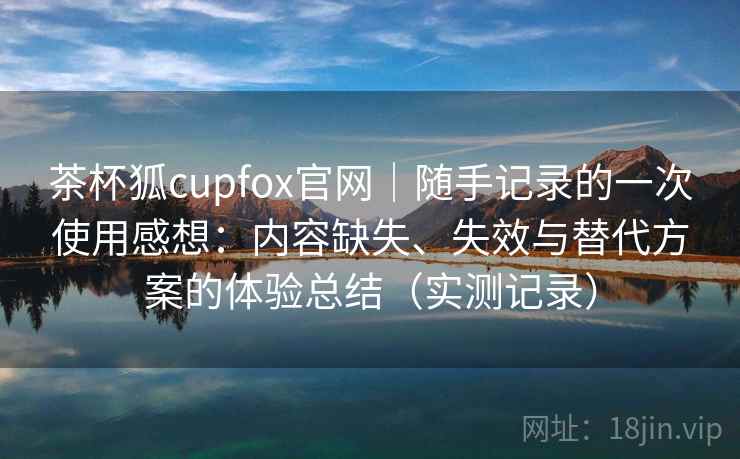 茶杯狐cupfox官网｜随手记录的一次使用感想：内容缺失、失效与替代方案的体验总结（实测记录）