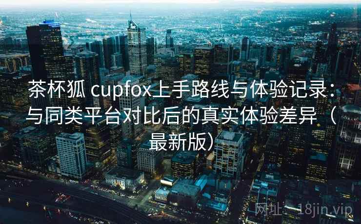 茶杯狐 cupfox上手路线与体验记录:与同类平台对比后的真实体验差异(最新版) 茶杯狐 cupfox上手路线与体验记录:与同类平台对比后的真实体验差异(最新版)