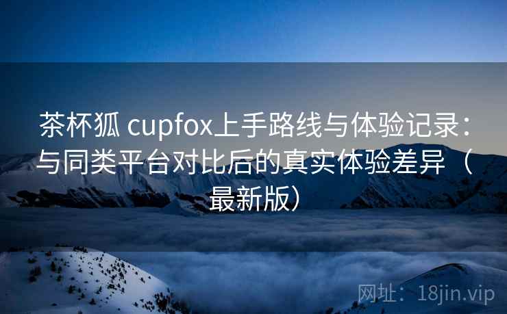 茶杯狐 cupfox上手路线与体验记录:与同类平台对比后的真实体验差异(最新版) 茶杯狐 cupfox上手路线与体验记录:与同类平台对比后的真实体验差异(最新版)