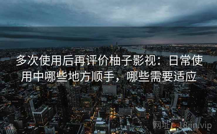 多次使用后再评价柚子影视：日常使用中哪些地方顺手，哪些需要适应