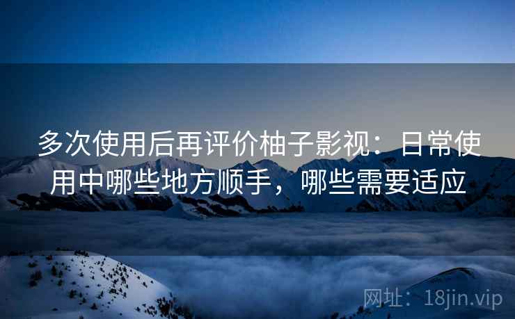 多次使用后再评价柚子影视：日常使用中哪些地方顺手，哪些需要适应