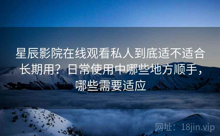 星辰影院在线观看私人到底适不适合长期用？日常使用中哪些地方顺手，哪些需要适应