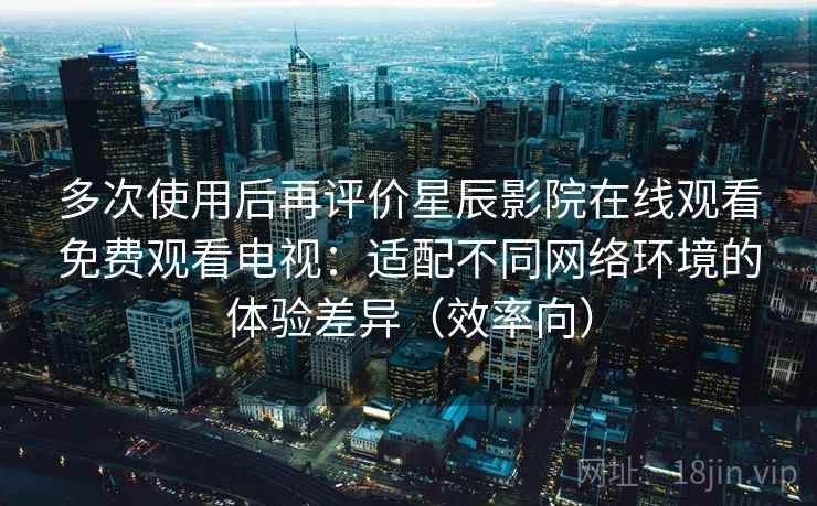 多次使用后再评价星辰影院在线观看免费观看电视：适配不同网络环境的体验差异（效率向）