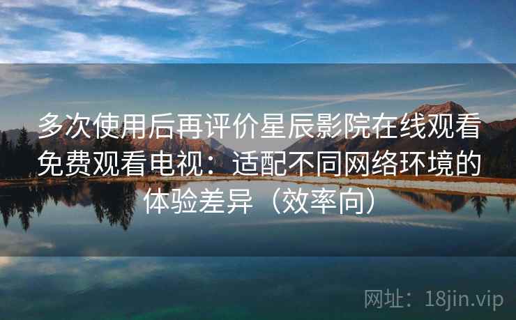 多次使用后再评价星辰影院在线观看免费观看电视：适配不同网络环境的体验差异（效率向）