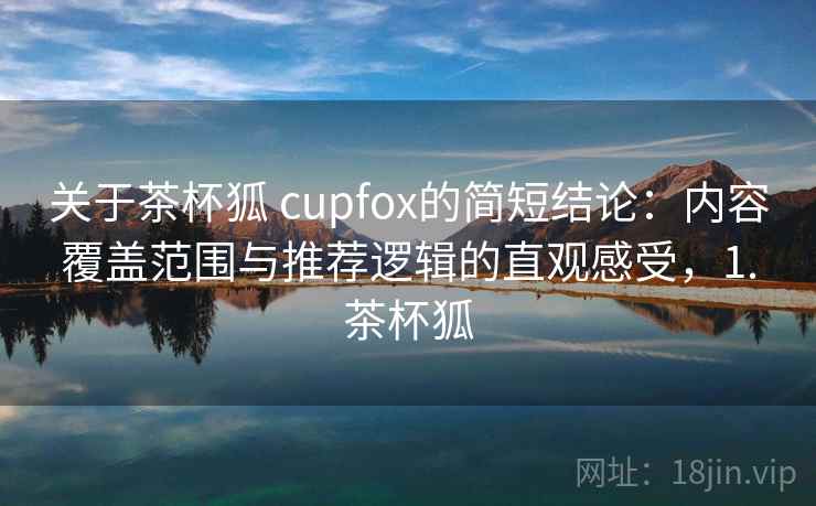 关于茶杯狐 cupfox的简短结论：内容覆盖范围与推荐逻辑的直观感受，1.茶杯狐