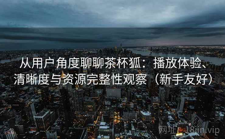 从用户角度聊聊茶杯狐:播放体验、清晰度与资源完整性观察(新手友好) 从用户角度聊聊茶杯狐:播放体验、清晰度与资源完整性观察(新手友好)