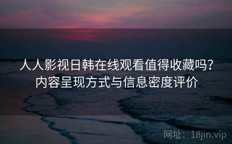 人人影视日韩在线观看值得收藏吗?内容呈现方式与信息密度评价 人人影视日韩在线观看值得收藏吗?内容呈现方式与信息密度评价