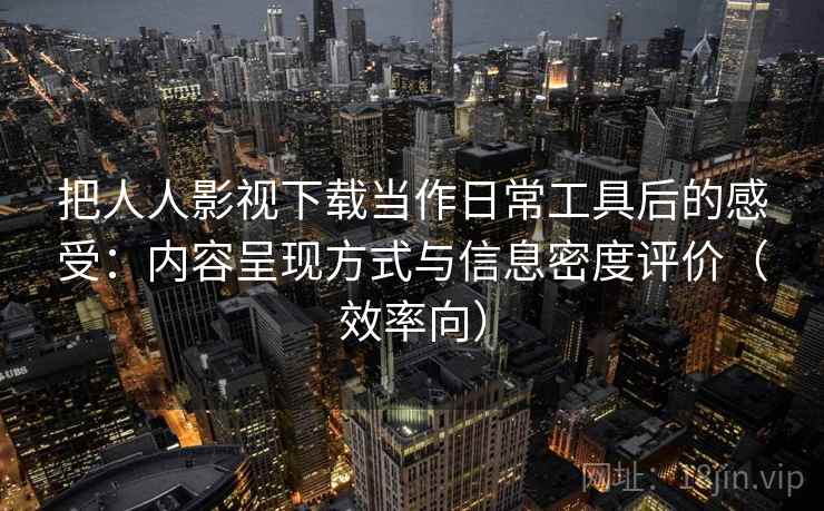 把人人影视下载当作日常工具后的感受：内容呈现方式与信息密度评价（效率向）