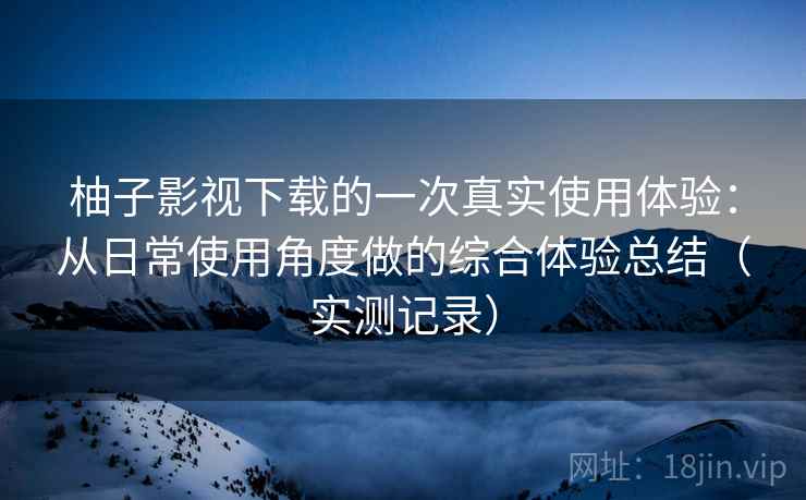 柚子影视下载的一次真实使用体验:从日常使用角度做的综合体验总结(实测记录) 柚子影视下载的一次真实使用体验:从日常使用角度做的综合体验总结(实测记录)