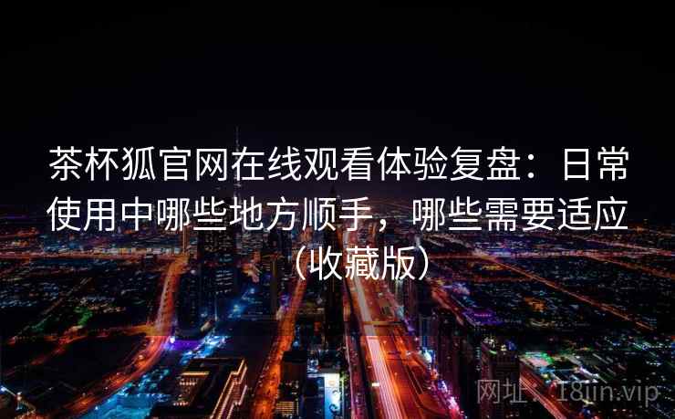 茶杯狐官网在线观看体验复盘:日常使用中哪些地方顺手,哪些需要适应(收藏版) 茶杯狐官网在线观看体验复盘:日常使用中哪些地方顺手,哪些需要适应(收藏版)