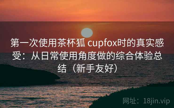 第一次使用茶杯狐 cupfox时的真实感受:从日常使用角度做的综合体验总结(新手友好) 第一次使用茶杯狐 cupfox时的真实感受:从日常使用角度做的综合体验总结(新手友好)
