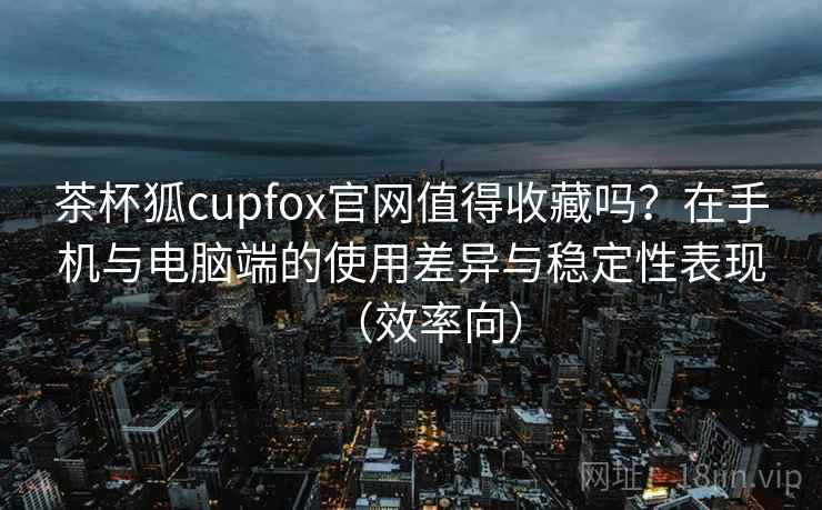 茶杯狐cupfox官网值得收藏吗?在手机与电脑端的使用差异与稳定性表现(效率向) 茶杯狐cupfox官网值得收藏吗?在手机与电脑端的使用差异与稳定性表现(效率向)
