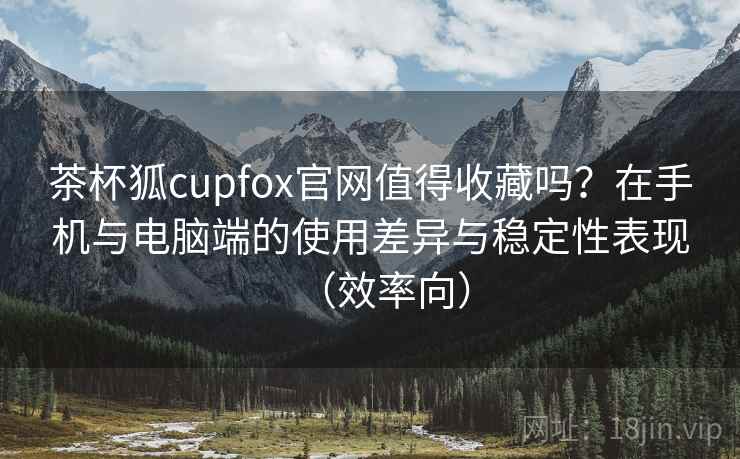 茶杯狐cupfox官网值得收藏吗?在手机与电脑端的使用差异与稳定性表现(效率向) 茶杯狐cupfox官网值得收藏吗?在手机与电脑端的使用差异与稳定性表现(效率向)