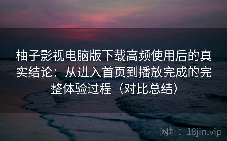 柚子影视电脑版下载高频使用后的真实结论:从进入首页到播放完成的完整体验过程(对比总结) 柚子影视电脑版下载高频使用后的真实结论:从进入首页到播放完成的完整体验过程(对比总结)