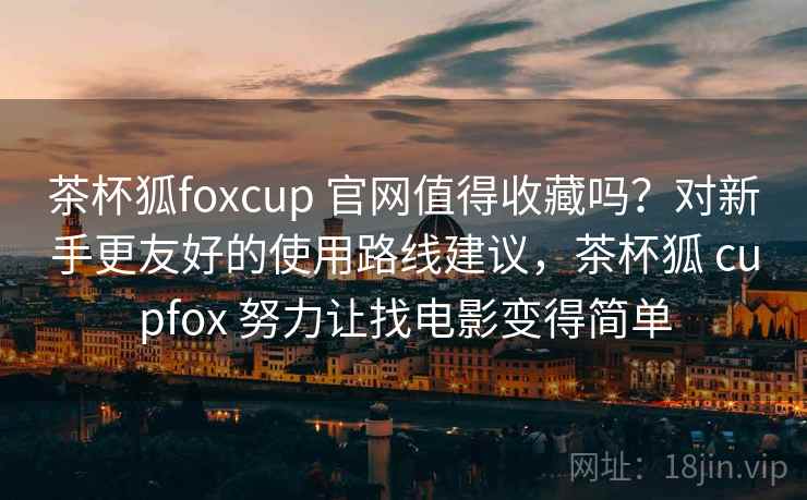 茶杯狐foxcup 官网值得收藏吗?对新手更友好的使用路线建议,茶杯狐 cupfox 努力让找电影变得简单 茶杯狐foxcup 官网值得收藏吗?对新手更友好的使用路线建议,茶杯狐 cupfox 努力让找电影变得简单