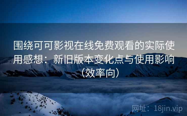 围绕可可影视在线免费观看的实际使用感想：新旧版本变化点与使用影响（效率向）
