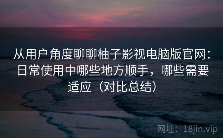 从用户角度聊聊柚子影视电脑版官网:日常使用中哪些地方顺手,哪些需要适应(对比总结) 从用户角度聊聊柚子影视电脑版官网:日常使用中哪些地方顺手,哪些需要适应(对比总结)