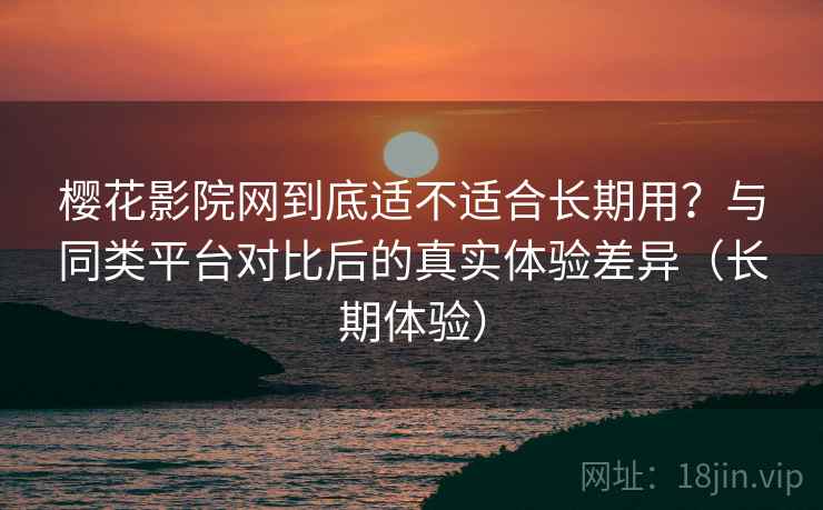 樱花影院网到底适不适合长期用?与同类平台对比后的真实体验差异(长期体验) 樱花影院网到底适不适合长期用?与同类平台对比后的真实体验差异(长期体验)