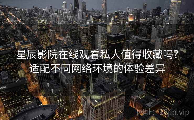 星辰影院在线观看私人值得收藏吗?适配不同网络环境的体验差异 星辰影院在线观看私人值得收藏吗?适配不同网络环境的体验差异
