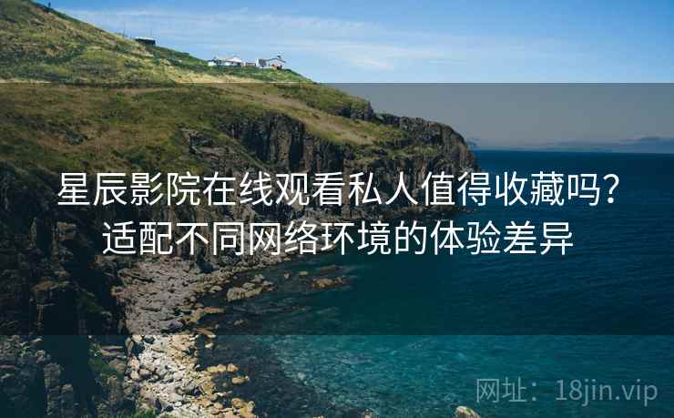 星辰影院在线观看私人值得收藏吗?适配不同网络环境的体验差异 星辰影院在线观看私人值得收藏吗?适配不同网络环境的体验差异