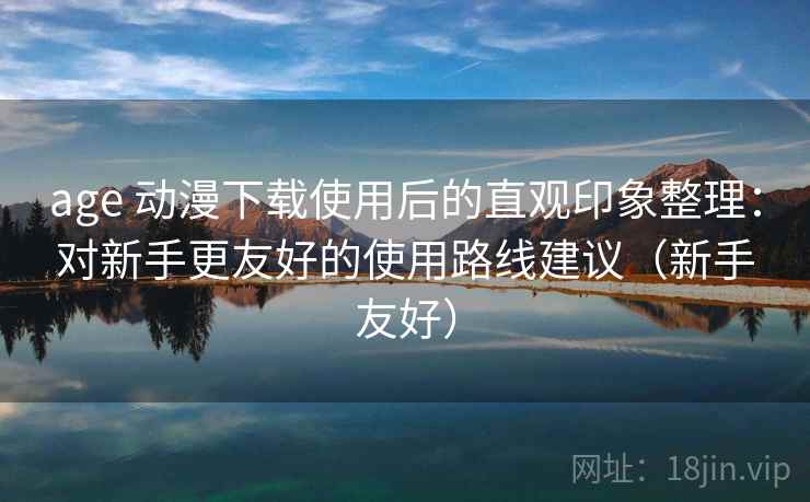 age 动漫下载使用后的直观印象整理:对新手更友好的使用路线建议(新手友好) age 动漫下载使用后的直观印象整理:对新手更友好的使用路线建议(新手友好)