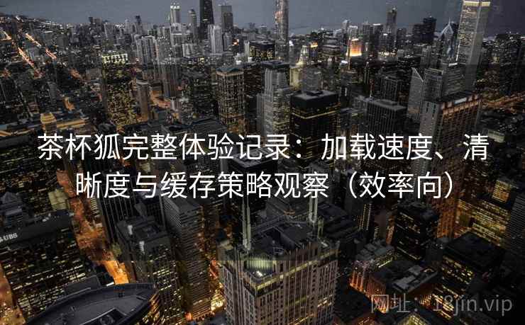茶杯狐完整体验记录:加载速度、清晰度与缓存策略观察(效率向) 茶杯狐完整体验记录:加载速度、清晰度与缓存策略观察(效率向)