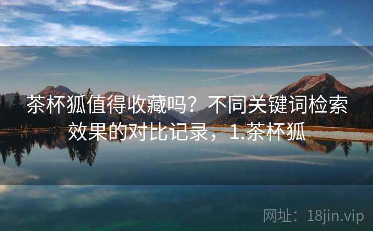 茶杯狐值得收藏吗?不同关键词检索效果的对比记录,1.茶杯狐 茶杯狐值得收藏吗?不同关键词检索效果的对比记录,1.茶杯狐